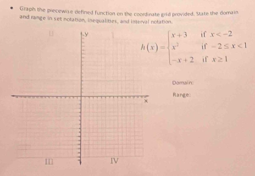 Graph the piecewise defined function on the coordinate grid provided. State the domain 
and range in set notation, inequalities, and interval notation.
h(x)=beginarrayl x+3ifx <1 -x+2ifx≥ 1endarray.
Domain: 
Range: