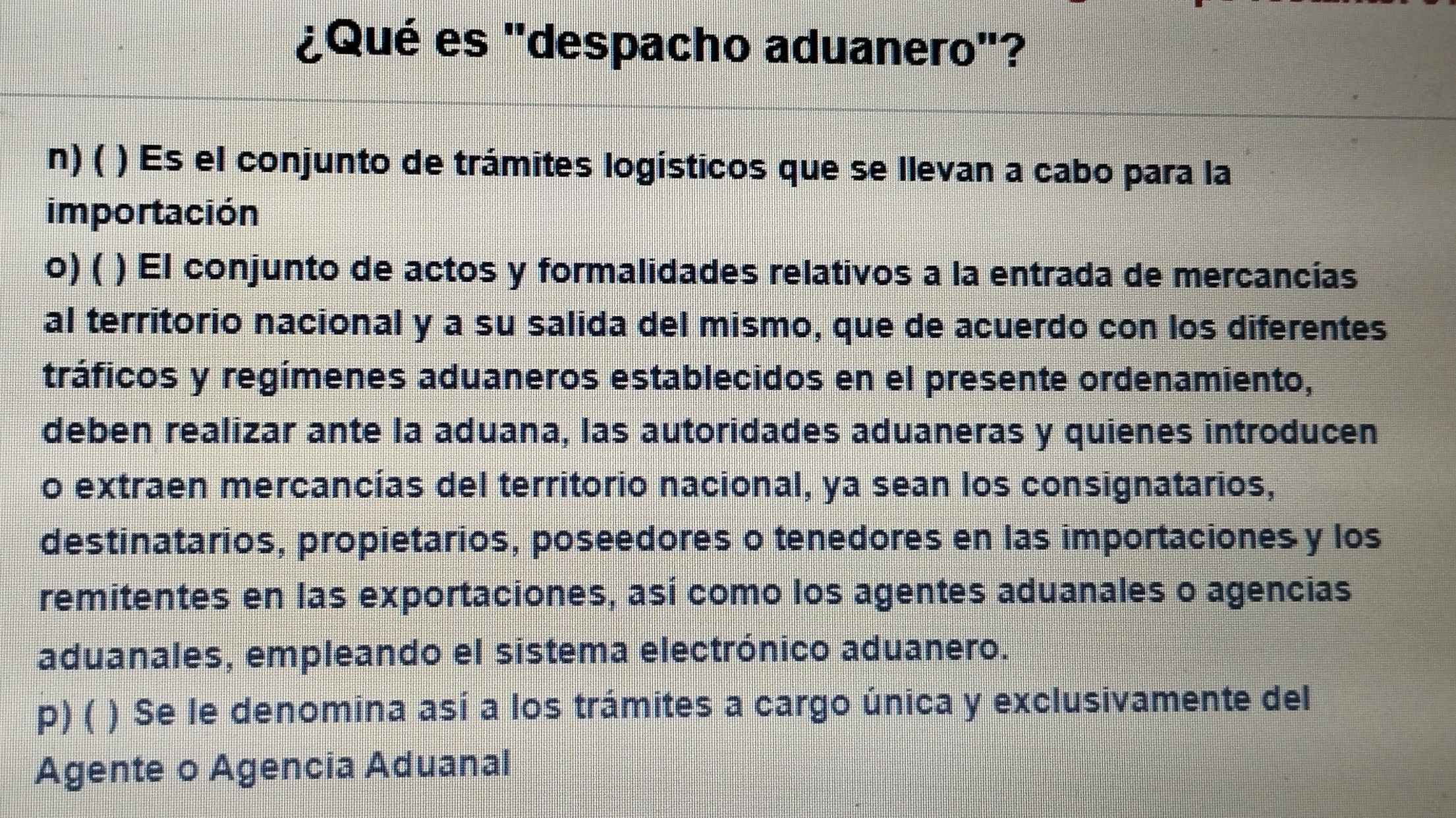 ¿Qué es ''despacho aduanero'?
n) ( ) Es el conjunto de trámites logísticos que se llevan a cabo para la
importación
o) ( ) El conjunto de actos y formalidades relativos a la entrada de mercancías
al territorio nacional y a su salida del mismo, que de acuerdo con los diferentes
tráficos y regímenes aduaneros establecidos en el presente ordenamiento,
deben realizar ante la aduana, las autoridades aduaneras y quienes introducen
o extraen mercancías del territorio nacional, ya sean los consignatarios,
destinatarios, propietarios, poseedores o tenedores en las importaciones y los
remitentes en las exportaciones, así como los agentes aduanales o agencias
aduanales, empleando el sistema electrónico aduanero.
P) ( ) Se le denomina así a los trámites a cargo única y exclusivamente del
Agente o Agencia Aduanal