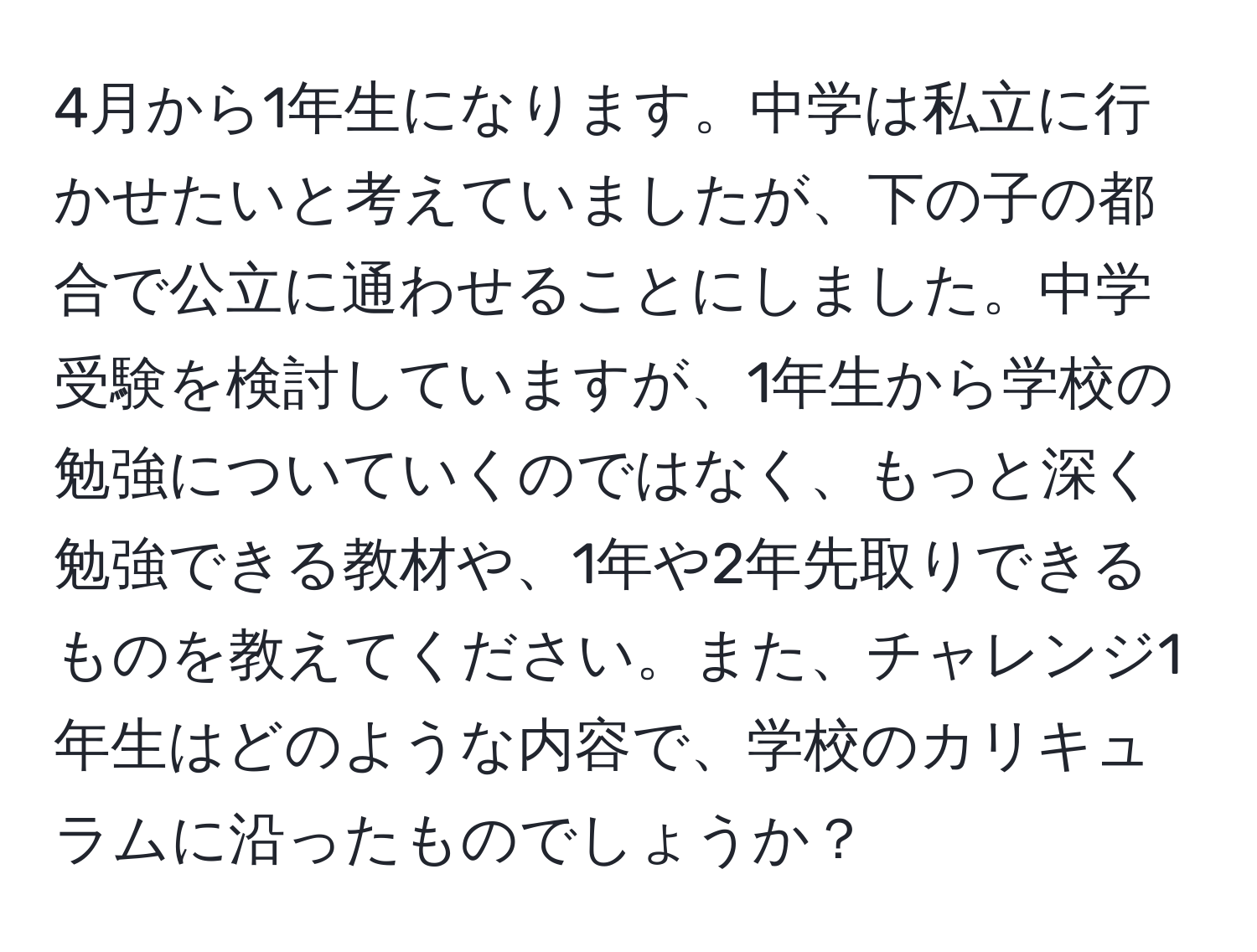 4月から1年生になります。中学は私立に行かせたいと考えていましたが、下の子の都合で公立に通わせることにしました。中学受験を検討していますが、1年生から学校の勉強についていくのではなく、もっと深く勉強できる教材や、1年や2年先取りできるものを教えてください。また、チャレンジ1年生はどのような内容で、学校のカリキュラムに沿ったものでしょうか？