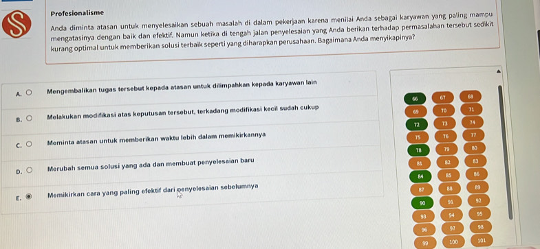 Profesionalisme
S Anda diminta atasan untuk menyelesaikan sebuah masalah di dalam pekerjaan karena menilai Anda sebagai karyawan yang paling mampu
mengatasinya dengan baik dan efektif. Namun ketika di tengah jalan penyelesaian yang Anda berikan terhadap permasalahan tersebut sedikit
kurang optimal untuk memberikan solusi terbaik seperti yang diharapkan perusahaan. Bagaimana Anda menyikapinya?
A. C Mengembalikan tugas tersebut kepada atasan untuk dilimpahkan kepada karyawan lain
66 67 68
B. Melakukan modifikasi atas keputusan tersebut, terkadang modifikasi kecil sudah cukup
69 70 71
72 73 74
C. Meminta atasan untuk memberikan waktu lebih dalam memikirkannya
75 76 π
78 79 80
D. Merubah semua solusi yang ada dan membuat penyelesaian baru
81 82 83
84 85 86
E. Memikirkan cara yang paling efektif dari penyelesaian sebelumnya
87 88 89
90 91 92
93 94 95
96 97 96
99 100 101