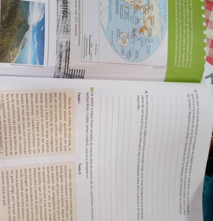 Pelo que você pode observar na imagem da página anterior e com base nos seus estudos,
ande a "ponto quente". Essé termo passou a ser usa
qual é a importância de uma floresta como a da Tijuca para uma grande cidade como o Rio
rr às regiões com grande biodiversidade endêmica
de Janeiro? Registre suas ideias e discuta-as com os colegas, sob orientação do professor
que também estão sob a ameaça de degradação_
orspors, isto é, das áreas com maior necessidade de
tribuição de norxpors na biodiversidade mundial_
          
_
_
_
_
d) Em seu município ou na região próxima do município onde você mora, há alguma área remanes-
cente de um bioma? Em caso afirmativo, faça uma pesquisa sobre ela e a descreva de forma
resumida.
_
_
d
_
_
laçíl antáptico
_
_
 Os textos a seguir foram extraídos da mesma obra de autoria de um importante cientista
temporâneo, o inglês James Lovelock. Leia-os e compare-os.
servation org/publications/Documents/ Texto I Texto II
sso em: 4 dez. 2017. Adaptação
Cerca de 200 milhões de anos atrás, os Também não demorou muito para que
continentes estavam aglutinados em uma cientistas começassem a perceber que o
?   ; 
única massa de terra - a Pangeia - circundada biente global estava mudando. Alguns d
por um único oceano, conhecido como Pan- descobriram por acaso o fato de que os
talassa. Os cientistas da Terra conseguiram que vazavam dos refrigeradores estava
reconstruir a forma desse antigo supercon- acumulando no ar sem que se evide
tinente ajustando os contornos das atuais se qualquer meio para a sua remoção
massas de terra [...) Pangeia se dividiu em se descobriu que os CFCs constituíam
dois continentes - Laurásia e Gonduana - se- ameaça para a camada de ozônio e qu
parados pelo Mar de Tétis. O movimento das seu acúmulo abundante no ar continu
massas de terra não parou com a formação porcentagem de ozônio na estratosfo
dos dois continentes. Grandes rifts resultan- ria tão reduzida que muitas pessoas,
tes do movimento das placas tectônicas da  mente as que tivessem pele sensível, 
Terra fizeram com que a África e a América do em grave perigo, pois ficariam exp
Sul se separassem do restante de Gonduana componente ultravioleta da luz sola
erão ao noroeste (...) volveriam câncer de pele