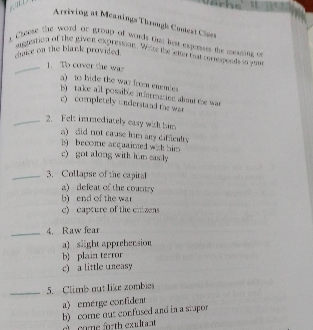 Arriving at Meanings Through Context Clues
A. Choose the word or group of words that best expresses the meaning or
choice on the blank provided.
suggestion of the given expression. Write the letter that corresponds to your
_1. To cover the war
a) to hide the war from enemies
b) take all possible information about the war
c) completely understand the war
_2. Felt immediately easy with him
a) did not cause him any difficulty
b) become acquainted with him
c) got along with him easily
_3. Collapse of the capital
a) defeat of the country
b) end of the war
c) capture of the citizens
_4. Raw fear
a) slight apprehension
b) plain terror
c) a little uneasy
_5. Climb out like zombies
a) emerge confident
b) come out confused and in a stupor
c) come forth exultant