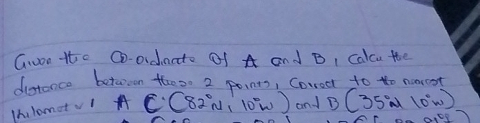 won tte @-oidnate Of A and B, Calcu tte 
ditance betwreen thes0 2 points, Correct to to noorest 
Ihlometv| A C(82°N,10°W) and B(35°w10°w)