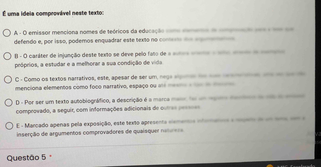 É uma ideia comprovável neste texto:
A - O emissor menciona nomes de teóricos da educação co emeo o eae a 
defendo e, por isso, podemos enquadrar este texto no cont ne
B - O caráter de injunção deste texto se deve pelo fato de a 
próprios, a estudar e a melhorar a sua condição de vida
C - Como os textos narrativos, este, apesar de ser um, nega au e 
menciona elementos como foco narrativo, espaço ou ate m e e de oe e
D - Por ser um texto autobiográfico, a descrição é a marca mer de a oga e a to o t e 
comprovado, a seguir, com informações adicionais de oute o
E - Marcado apenas pela exposição, este texto apresenta elemenas itemano a mogado f um aoos pe e
inserção de argumentos comprovadores de quaisquer natu er e
va
Questão 5 *