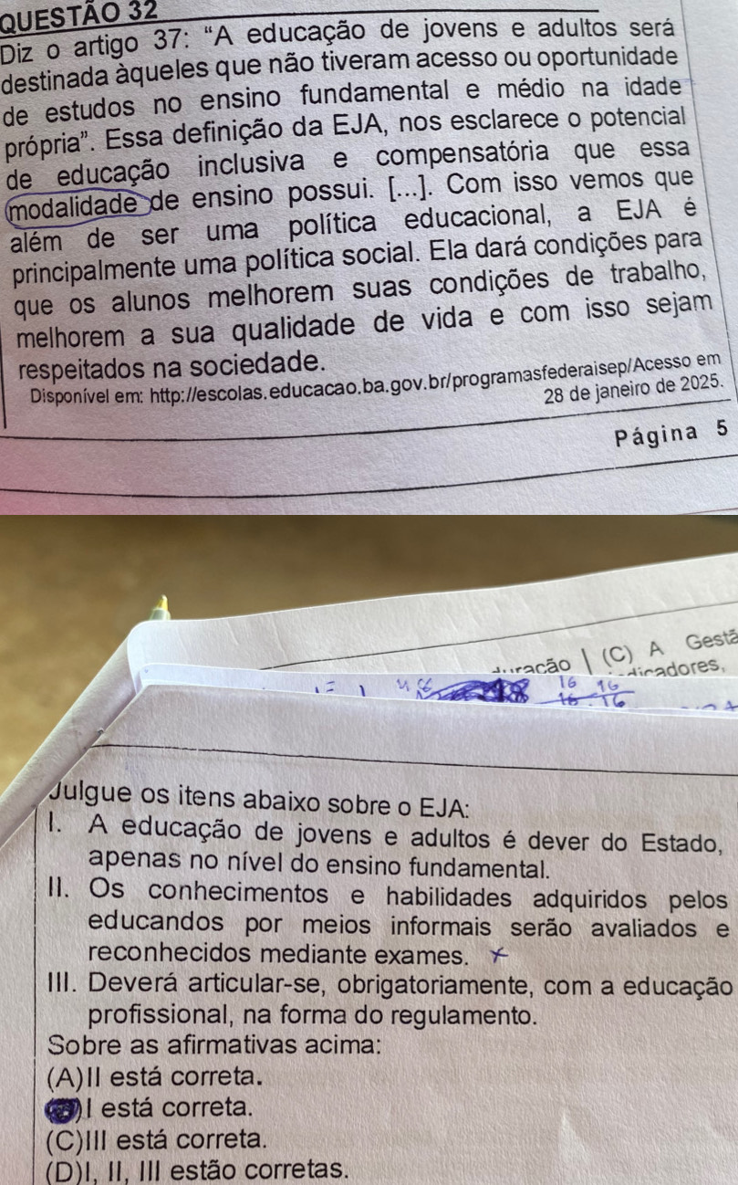 Diz o artigo 37: "A educação de jovens e adultos será
destinada aqueles que não tiveram acesso ou oportunidade
de estudos no ensino fundamental e médio na idade
própria". Essa definição da EJA, nos esclarece o potencial
de educação inclusiva e compensatória que essa
modalidade de ensino possui. [...]. Com isso vemos que
além de ser uma política educacional, a EJA é
principalmente uma política social. Ela dará condições para
que os alunos melhorem suas condições de trabalho,
melhorem a sua qualidade de vida e com isso sejam
respeitados na sociedade.
Disponível em: http://escolas.educacao.ba.gov.br/programasfederaisep/Acesso em
28 de janeiro de 2025.
Página 5
dração (C) A Gestã
dicadores,
Julgue os itens abaixo sobre o EJA:
I. A educação de jovens e adultos é dever do Estado,
apenas no nível do ensino fundamental.
I1. Os conhecimentos e habilidades adquiridos pelos
educandos por meios informais serão avaliados e
reconhecidos mediante exames.
III. Deverá articular-se, obrigatoriamente, com a educação
profissional, na forma do regulamento.
Sobre as afirmativas acima:
(A)II está correta.
2)I está correta.
(C)III está correta.
(D)I, II, III estão corretas.