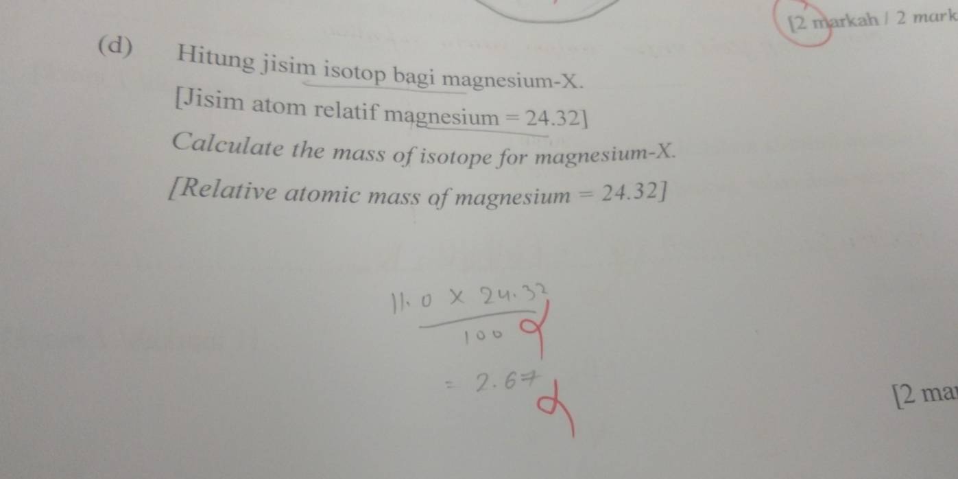 [2 markah / 2 mark 
(d) Hitung jisim isotop bagi magnesium- X. 
[Jisim atom relatif magnesium =24.32]
Calculate the mass of isotope for magnesium- X. 
[Relative atomic mass of magnesium =24.32]
[2 ma