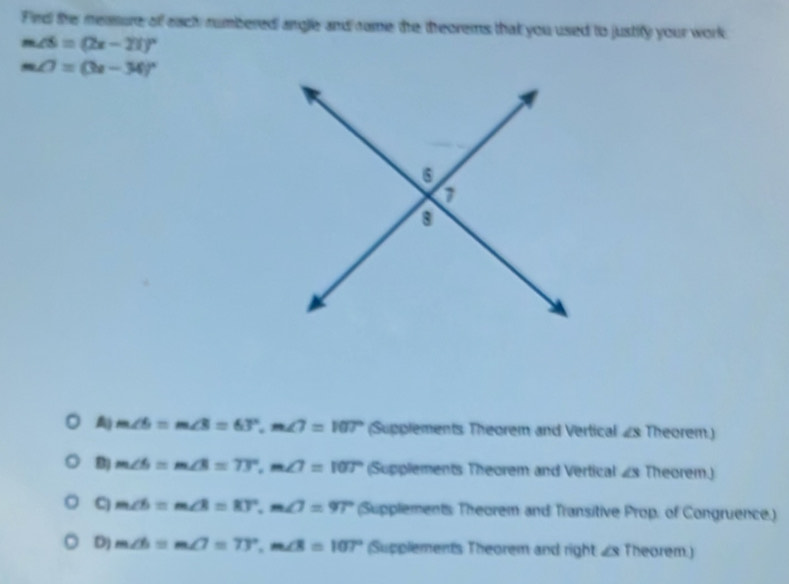 Fird the measure of each rumbered angle and rame the theorems that you used to justify your work
m∠ S=(2x-21)^circ 
m∠ 7=(3x-34)^circ 
A) m∠ 6=m∠ 3=63°, m∠ 7=107° (Supplements Theorem and Vertical ∠ 3 Theorem.)
m∠ 6=m∠ 3=73°, m∠ 7=107° (Supplements Theorem and Vertical ∠ 3 Theorem.)
C) m∠ b=m∠ B=83°, m∠ 7=97° (Supplements Theorem and Transitive Prop. of Congruence.)
D) m∠ b=m∠ 7=73°, m∠ 8=107° (Supplements Theorem and right ∠s Theorem.)