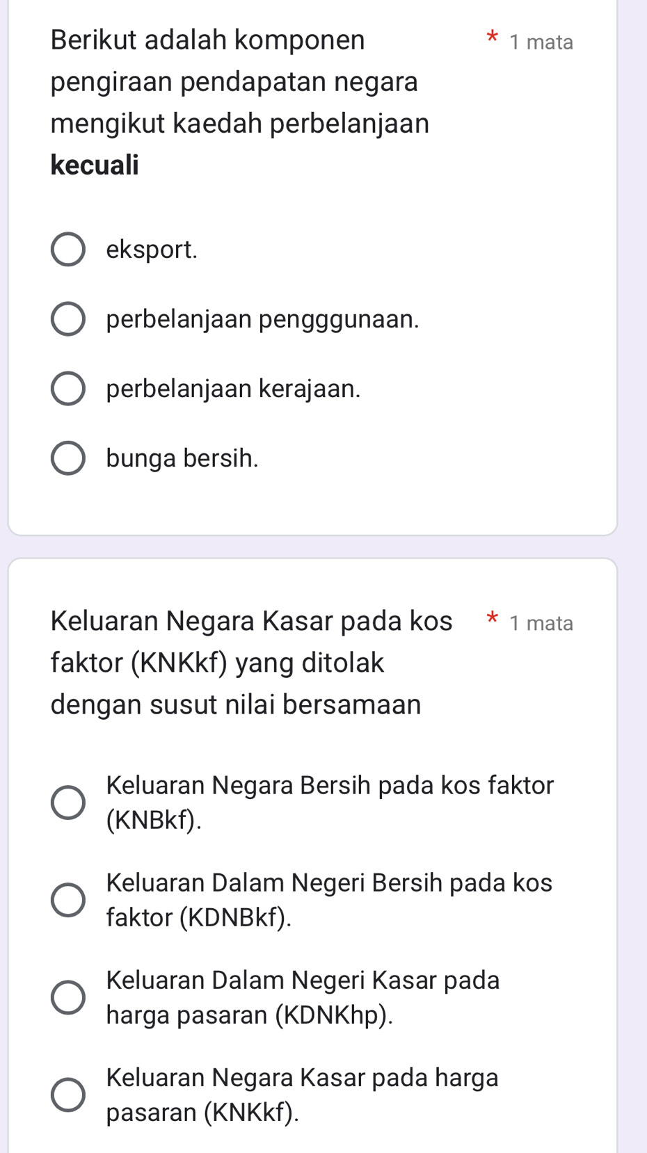 Berikut adalah komponen 1 mata
pengiraan pendapatan negara
mengikut kaedah perbelanjaan
kecuali
eksport.
perbelanjaan pengggunaan.
perbelanjaan kerajaan.
bunga bersih.
Keluaran Negara Kasar pada kos * 1 mata
faktor (KNKkf) yang ditolak
dengan susut nilai bersamaan
Keluaran Negara Bersih pada kos faktor
(KNBkf).
Keluaran Dalam Negeri Bersih pada kos
faktor (KDNBkf).
Keluaran Dalam Negeri Kasar pada
harga pasaran (KDNKhp).
Keluaran Negara Kasar pada harga
pasaran (KNKkf).