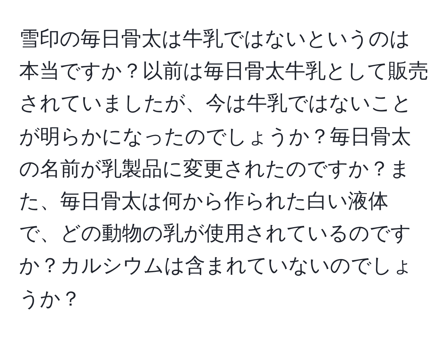 雪印の毎日骨太は牛乳ではないというのは本当ですか？以前は毎日骨太牛乳として販売されていましたが、今は牛乳ではないことが明らかになったのでしょうか？毎日骨太の名前が乳製品に変更されたのですか？また、毎日骨太は何から作られた白い液体で、どの動物の乳が使用されているのですか？カルシウムは含まれていないのでしょうか？