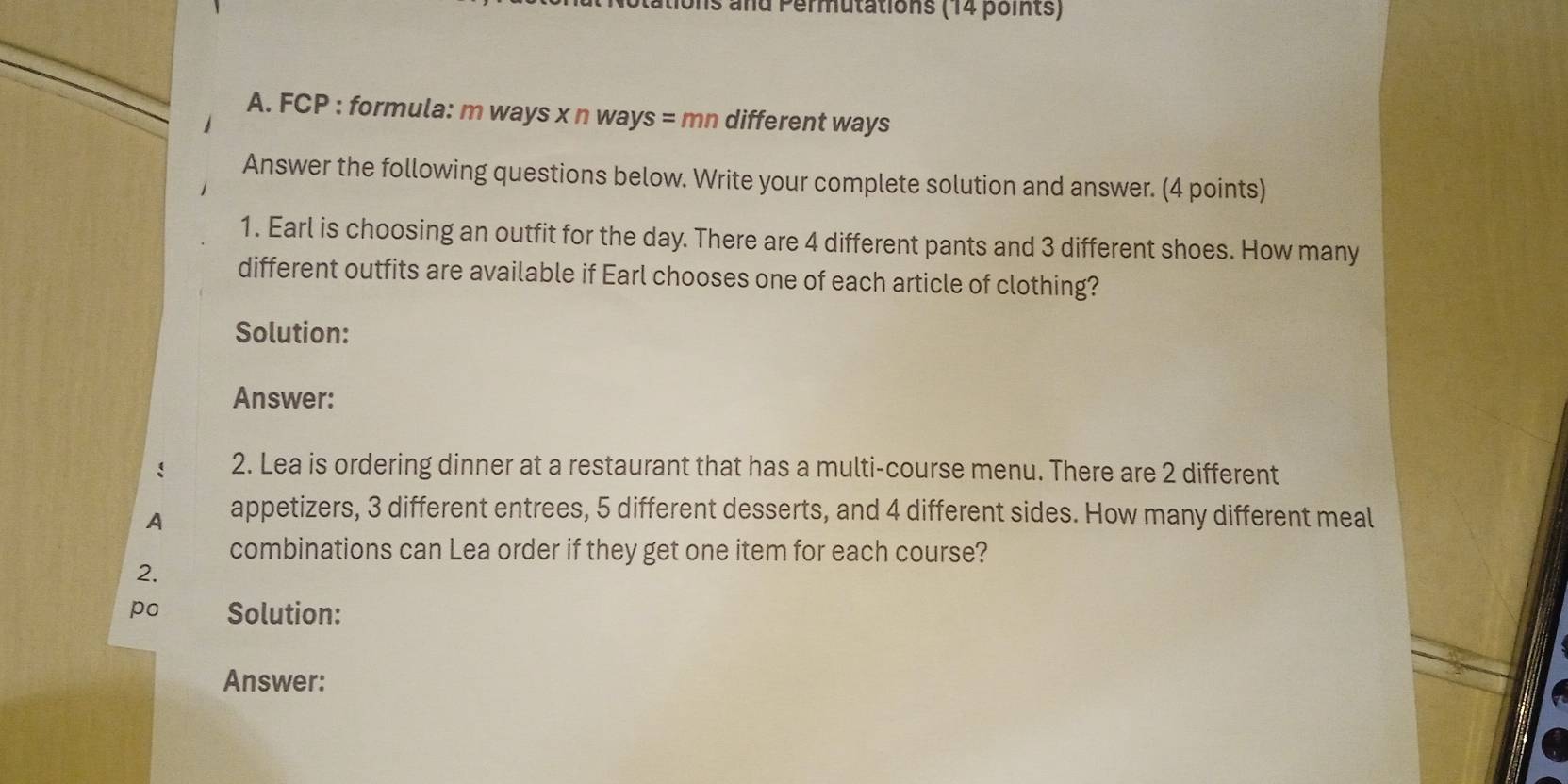 ions and Permutations (14 points) 
A. FCP : formula: m ways x n ways = mn different ways 
Answer the following questions below. Write your complete solution and answer. (4 points) 
1. Earl is choosing an outfit for the day. There are 4 different pants and 3 different shoes. How many 
different outfits are available if Earl chooses one of each article of clothing? 
Solution: 
Answer: 
2. Lea is ordering dinner at a restaurant that has a multi-course menu. There are 2 different 
A appetizers, 3 different entrees, 5 different desserts, and 4 different sides. How many different meal 
combinations can Lea order if they get one item for each course? 
2. 
po Solution: 
Answer: