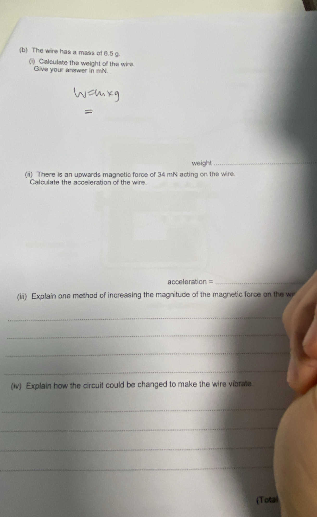 The wire has a mass of 6.5 g. 
(i) Calculate the weight of the wire. 
Give your answer in mN. 
weight 
_ 
(ii) There is an upwards magnetic force of 34 mN acting on the wire. 
Calculate the acceleration of the wire. 
acceleration =_ 
(iii) Explain one method of increasing the magnitude of the magnetic force on the wi 
_ 
_ 
_ 
_ 
(iv) Explain how the circuit could be changed to make the wire vibrate. 
_ 
_ 
_ 
_ 
(Total