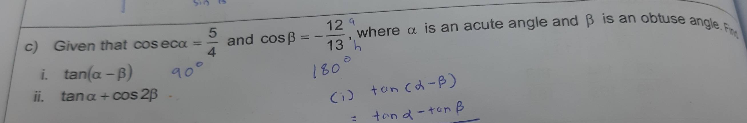 Given that cos ecalpha = 5/4  and cos beta =- 12/13  , where α is an acute angle and β is an obtuse angle. Fin 
i. tan (alpha -beta )
ii. tan alpha +cos 2beta