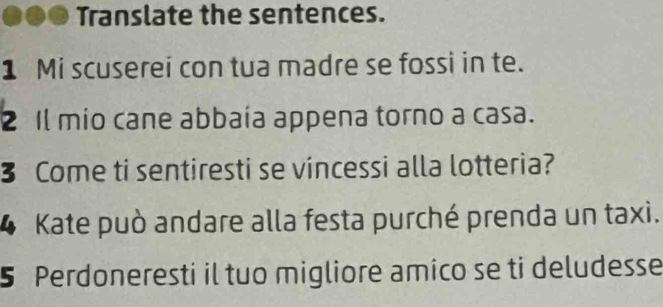 Translate the sentences. 
1 Mi scuserei con tua madre se fossi in te. 
2 Il mio cane abbaía appena torno a casa. 
3 Come ti sentiresti se vincessi alla lotteria? 
4 Kate può andare alla festa purché prenda un taxi. 
5 Perdoneresti il tuo migliore amico se ti deludesse