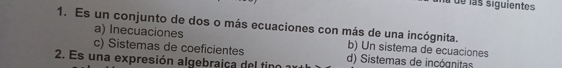 na de las siguientes
1. Es un conjunto de dos o más ecuaciones con más de una incógnita.
a) Inecuaciones b) Un sistema de ecuaciones
c) Sistemas de coeficientes
2. Es una expresión algebraica del tino
d) Sistemas de incógnitas