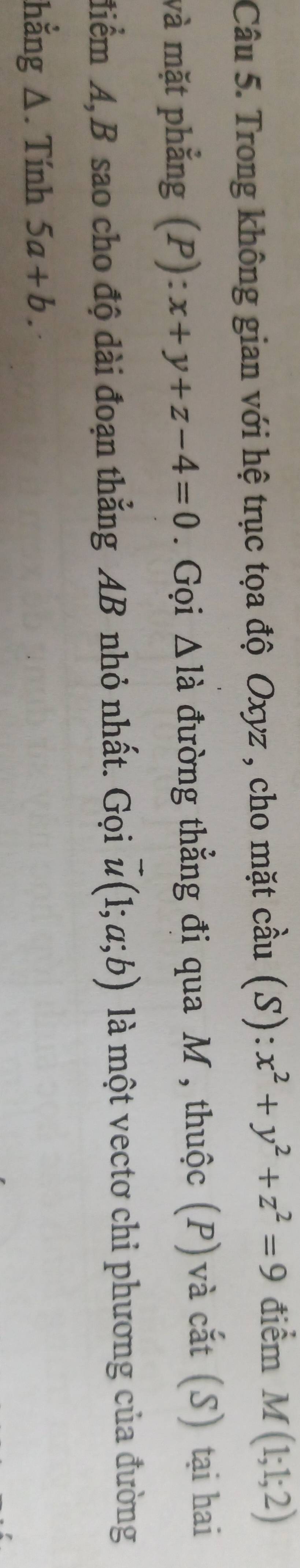 Trong không gian với hệ trục tọa độ Oxyz , cho mặt cầu (S):x^2+y^2+z^2=9 điểm M(1;1;2)
và mặt phẳng (P): x+y+z-4=0. Gọi △ ldot a đường thẳng đi qua M, thuộc (P)và cắt (S) tại hai 
điểm A, B sao cho độ dài đoạn thẳng AB nhỏ nhất. Gọi vector u(1;a;b) là một vectơ chi phương của đường 
hằng Δ. Tính 5a+b.