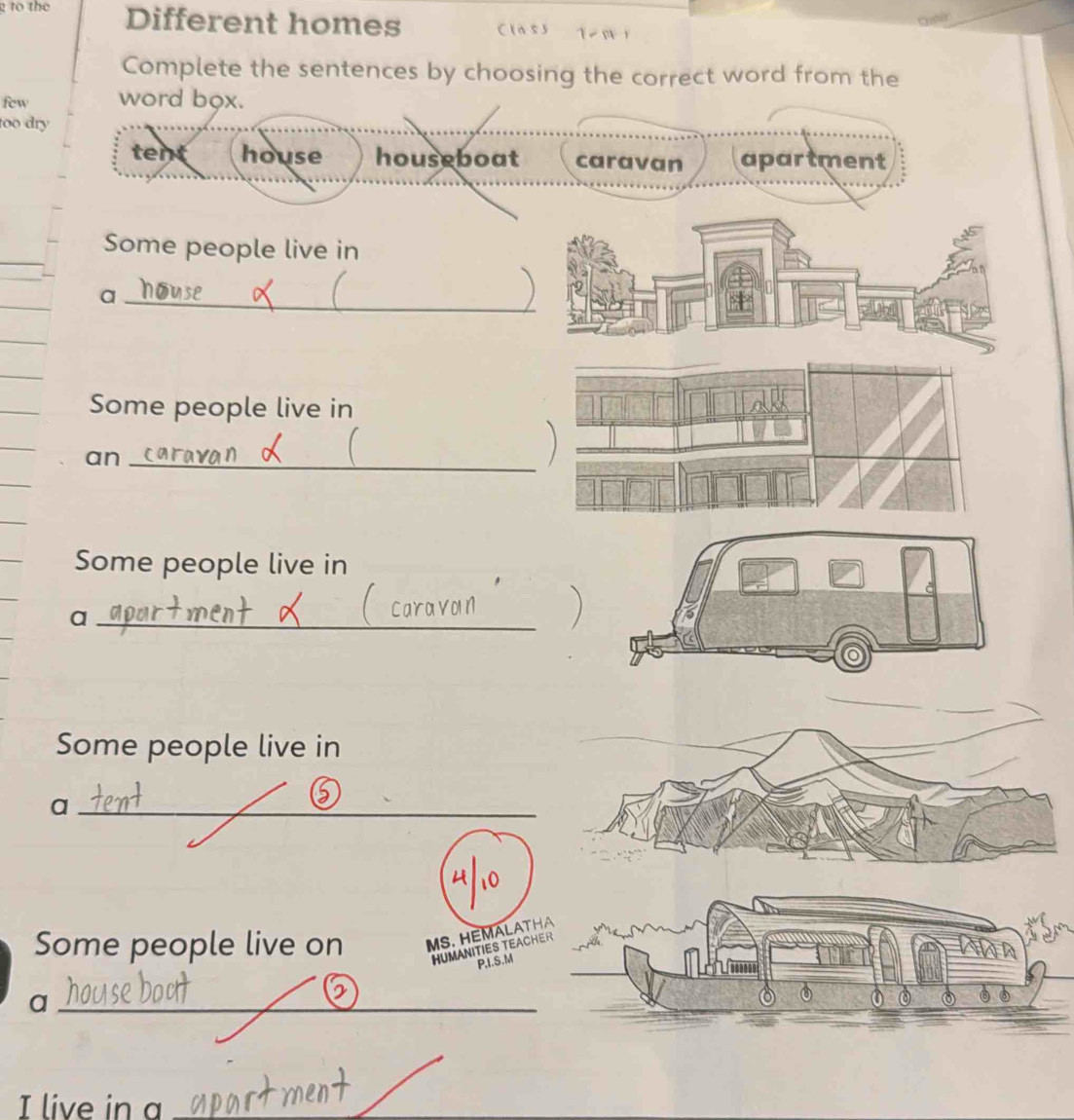 to the Different homes Cla 5) 1
Complete the sentences by choosing the correct word from the
few word box.
too dry
tent house houseboat caravan apartment
Some people live in
_a
Some people live in
an_
Some people live in
_a
Some people live in
_a
Some people live on MS. HEMALAT
HUMANITIES TEAC
P,I.S.M
_a
I live in a