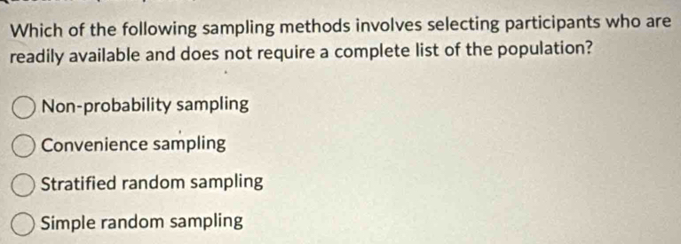 Which of the following sampling methods involves selecting participants who are
readily available and does not require a complete list of the population?
Non-probability sampling
Convenience sampling
Stratified random sampling
Simple random sampling