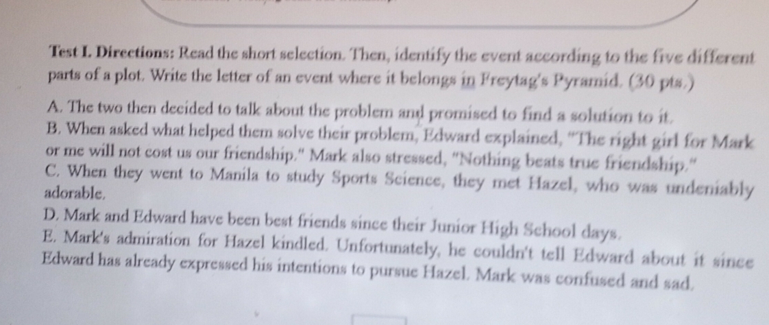 Test I. Directions: Read the short selection. Then, identify the event according to the five different
parts of a plot. Write the letter of an event where it belongs in Freytag's Pyramid. (30 pts.)
A. The two then decided to talk about the problem and promised to find a solution to it.
B. When asked what helped them solve their problem, Edward explained, “The right girl for Mark
or me will not cost us our friendship." Mark also stressed, "Nothing beats true friendship."
C. When they went to Manila to study Sports Science, they met Hazel, who was undeniably
adorable.
D. Mark and Edward have been best friends since their Junior High School days.
E. Mark's admiration for Hazel kindled. Unfortunately, he couldn't tell Edward about it since
Edward has already expressed his intentions to pursue Hazel. Mark was confused and sad.