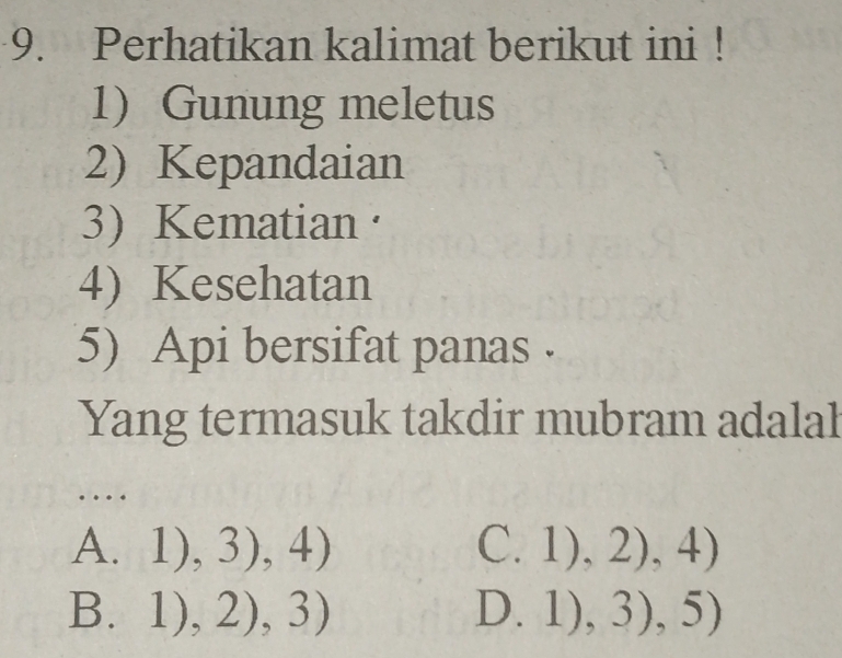 Perhatikan kalimat berikut ini !
1)Gunung meletus
2) Kepandaian
3) Kematian·
4) Kesehatan
5) Api bersifat panas .
Yang termasuk takdir mubram adalah
…
A. 1),3),4)
C. 1),2),4)
3.1),2),3)
D. 1),3),5)