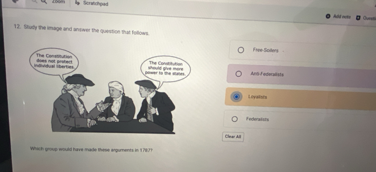 zoom Scratchpad
Add note Questi
12. Study the image and answer the question that follows.
Free-Soilers
Anti-Federalists
Loyalists
Federalists
Clear All
Which group would have made these arguments in 1787?