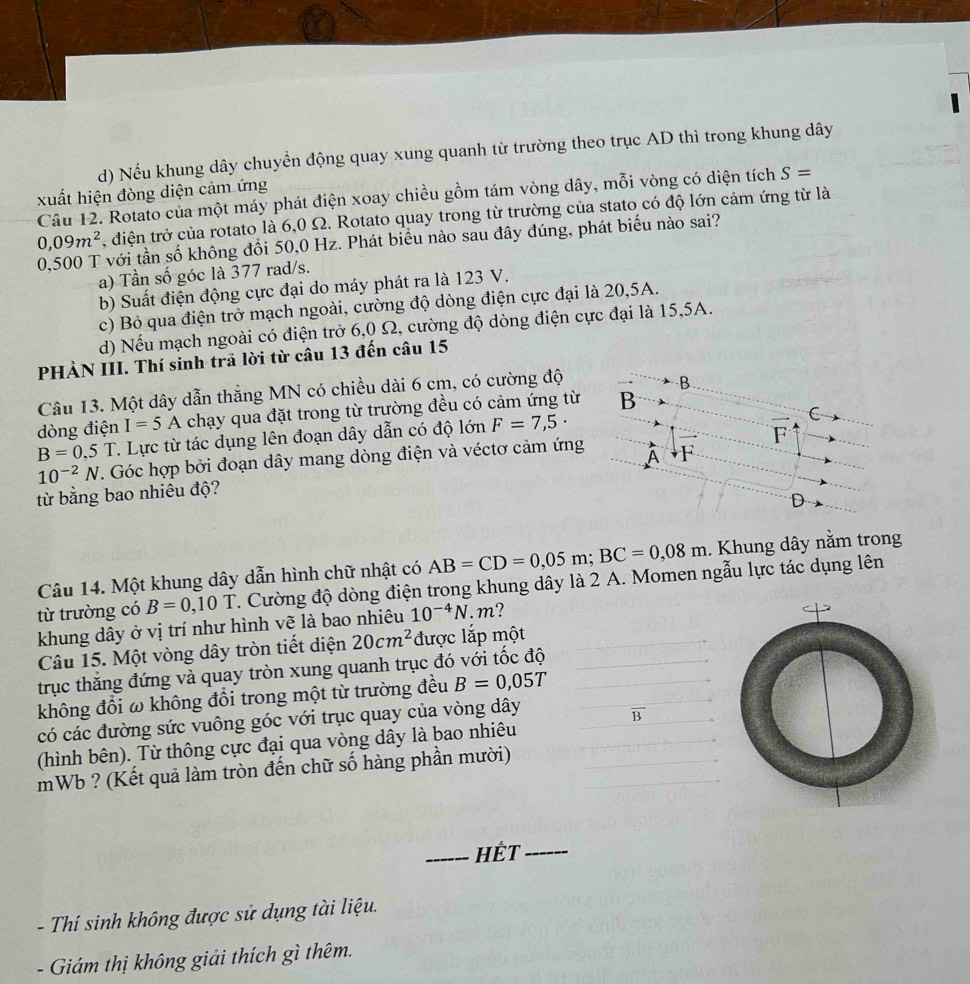 Nếu khung dây chuyển động quay xung quanh từ trường theo trục AD thì trong khung dây
xuất hiện đòng diện cảm ứng
Câu 12. Rotato của một máy phát điện xoay chiều gồm tám vòng dây, mỗi vòng có diện tích S=
0,09m^2 , điện trở của rotato là 6,0 Ω. Rotato quay trong từ trường của stato có độ lớn cảm ứng từ là
0,500 T với tần số không đổi 50,0 Hz. Phát biểu nào sau đây đúng, phát biểu nào sai?
a) Tần số góc là 377 rad/s.
b) Suất điện động cực đại do máy phát ra là 123 V.
c) Bỏ qua điện trở mạch ngoài, cường độ dòng điện cực đại là 20,5A.
d) Nếu mạch ngoài có điện trở 6,0 Ω, cường độ dòng điện cực đại là 15,5A.
PHÀN III. Thí sinh trã lời từ câu 13 đến câu 15
Câu 13. Một dây dẫn thắng MN có chiều dài 6 cm, có cường độ
B
dòng điện I=5A chạy qua đặt trong từ trường đều có cảm ứng từ B
B=0,5T T. Lực từ tác dụng lên đoạn dây dẫn có độ lớn F=7,5·
C
10^(-2)N. Góc hợp bởi đoạn dây mang dòng điện và véctơ cảm ứng ` F
A
từ bằng bao nhiêu độ?
D
Câu 14. Một khung dây dẫn hình chữ nhật có AB=CD=0,05m;BC=0,08m. Khung dây nằm trong
từ trường có B=0,10T 7. Cường độ dòng điện trong khung dây là 2 A. Momen ngẫu lực tác dụng lên
khung dây ở vị trí như hình vẽ là bao nhiêu 10^(-4)N.m ?
Câu 15. Một vòng dây tròn tiết diện 20cm^2 được lắp một
trục thắng đứng và quay tròn xung quanh trục đó với tốc độ
không đổi ω không đổi trong một từ trường đều B=0,05T
có các đường sức vuông góc với trục quay của vòng dây
B
(hình bên). Từ thông cực đại qua vòng dây là bao nhiêu
mWb ? (Kết quả làm tròn đến chữ số hàng phần mười)
_Hết_
-  Thí sinh không được sử dụng tài liệu.
- Giám thị không giải thích gì thêm.