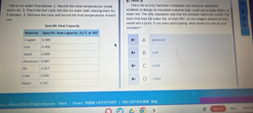 Tub of ice water Procedures: 1. Record the initial temperatures inside Once the activity had been completed, the instructor asied the
each can. 2. Place the four cans into the ice water bath, leaving them for students to design an insulated container they could use to kess 199ms, d
5 minutes. 3. Remove the cans and record the final temperatures of each water hot. The only stipulation was that the insulator had to be a sat. The
can. tearn that kept the water hot, at least B5C, for the longest amount of sime, a
would win a prize. If you were participating, what would you use as your
insulator?
6
A aluminum
B cork
C
sand
water
ss Ceming 2024. All lights Reserved Terms | Privacy PHONE 1-877-377-9537 | FAX 1-877-616-0808 Blog
Degry dod hor / 1034 =