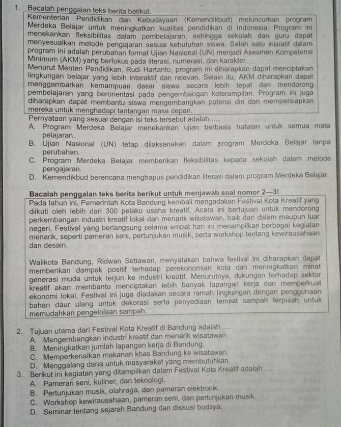 Bacalah penggalan teks berita berikut.
Kementerian Pendidikan dan Kebudayaan (Kemendikbud) meluncurkan program
Merdeka Belajar untuk meningkatkan kualitas pendidikan di Indonesia. Program ini
menekankan fleksibilitas dalam pembelajaran, sehingga sekolah dan guru dapat
menyesuaikan metode pengajaran sesuai kebutuhan siswa. Salah satu inisiatif dalam
program ini adalah perubahan format Ujian Nasional (UN) menjadi Asesmen Kompetensi
Minimum (AKM) yang berfokus pada literasi, numerasi, dan karakter
Menurut Menteri Pendidikan, Rudi Hartanto, program ini diharapkan dapat menciptakan
lingkungan belajar yang lebih interaktif dan relevan. Selain itu, AKM diharapkan dapat
menggambarkan kemampuan dasar’siswa secara lebih tepat dan mendorong
pembelajaran yang berorientasi pada pengembangan keterampilan. Program ini juga
diharapkan dapat membantu siswa mengembangkan potensi diri dan mempersiapkan
mereka untuk menghadapi tantangan masa depan.
Pernyataan yang sesuai dengan isi teks tersebut adalah ....
A. Program Merdeka Belajar menekankan ujian berbasis hafalan untuk semua mata
pelajaran.
B. Ujian Nasional (UN) tetap dilaksanakan dalam program Merdeka Belajar tanpa
perubahan.
C. Program Merdeka Belajar memberikan fleksibilitas kepada sekolah dalam metode
pengajaran.
D. Kemendikbud berencana menghapus pendidikan literasi dalam program Merdeka Belajar.
Bacalah penggalan teks berita berikut untuk menjawab soal nomor 2—3!
Pada tahun ini, Pemerintah Kota Bandung kembali mengadakan Festival Kota Kreatif yang
diikuti oleh lebih dari 300 pelaku usaha kreatif. Acara ini bertujuan untuk mendorong
perkembangan industri kreatif lokal dan menarik wisatawan, baik dari dalam maupun luar
negeri. Festival yang berlangsung selama empat hari ini menampilkan berbagai kegiatan
menarik, seperti pameran seni, pertunjukan musik, serta workshop tentang kewirausahaan
dan desain.
Walikota Bandung, Ridwan Setiawan, menyatakan bahwa festival ini diharapkan dapat
memberikan dampak positif terhadap perekonomian kota dan meningkatkan minat
generasi muda untuk terjun ke industri kreatif. Menurutnya, dukungan terhadap sektor
kreatif akan membantu menciptakan lebih banyak lapangan kerja dan memperkuat
ekonomi lokal. Festival inī juga diadakan secara ramah lingkungan dengan penggunaan
bahan daur ulang untuk dekorasi serta penyediaan tempat sampah terpisah untuk
memudahkan pengelolaan sampah.
2. Tujuan utama dari Festival Kota Kreatif di Bandung adalah ...
A. Mengembangkan industri kreatif dan menarik wisatawan.
B. Meningkatkan jumlah lapangan kerja di Bandung.
C. Memperkenalkan makanan khas Bandung ke wisatawan.
D. Menggalang dana untuk masyarakat yang membutuhkan.
3. Berikut ini kegiatan yang ditampilkan dalam Festival Kota Kreatif adalah ....
A. Pameran seni, kuliner, dan teknologi.
B. Pertunjukan musik, olahraga, dan pameran elektronik.
C. Workshop kewirausahaan, pameran seni, dan pertunjukan musik.
D. Seminar tentang sejarah Bandung dan diskusi budaya.