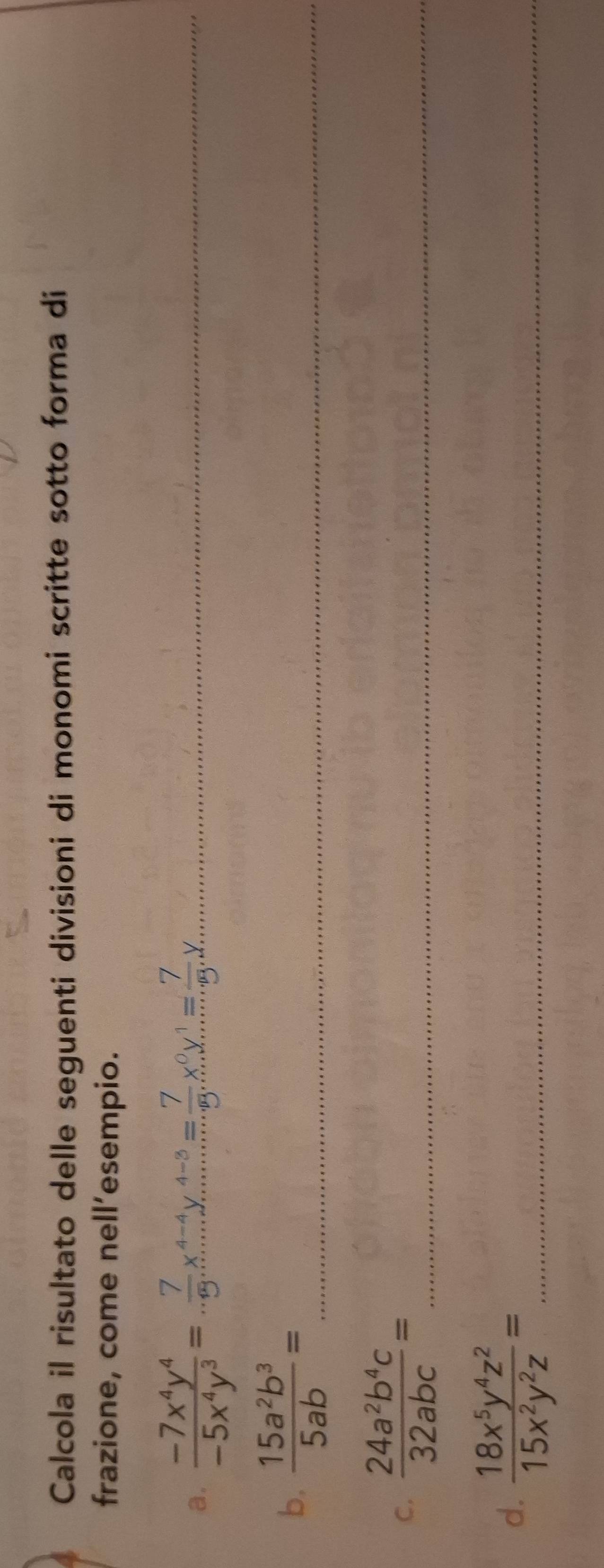 Calcola il risultato delle seguenti divisioni di monomi scritte sotto forma di 
frazione, come nell’esempio. 
a.  (-7x^4y^4)/-5x^4y^3 = 7/9 x^(4-4)y^(4-3)= 7/9 x^0y^1= 7/9 y _ 
b.  15a^2b^3/5ab = _ 
C.  24a^2b^4c/32abc = _ 
d.  18x^5y^4z^2/15x^2y^2z = _