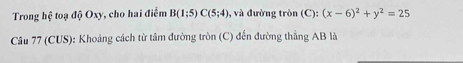 Trong hệ toạ độ Oxy, cho hai điểm B(1;5)C(5;4) , và đường tròn (C): (x-6)^2+y^2=25
Câu 77 (CUS): Khoảng cách từ tâm đường tròn (C) đến đường thẳng AB là