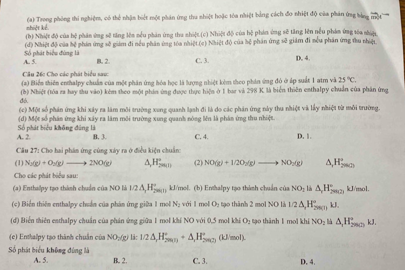 Trong phòng thí nghiệm, có thể nhận biết một phán ứng thu nhiệt hoặc tỏa nhiệt bằng cách đo nhiệt độ của phản ứng bằng một
nhiệt kế.
(b) Nhiệt độ của hệ phản ứng sẽ tăng lên nếu phản ứng thu nhiệt.(c) Nhiệt độ của hệ phản ứng sẽ tăng lên nếu phản ứng tóa nhiệt
(d) Nhiệt độ của overline c # phản ứng sẽ giảm đi nếu phản ứng tỏa nhiệt.(e) Nhiệt độ của hệ phản ứng sẽ giảm đi nếu phản ứng thu nhiệt
      
Số phát biểu đủng là
A. 5. B. 2. C. 3. D. 4.
Câu 26: Cho các phát biểu sau:
(a) Biến thiên enthalpy chuẩn của một phản ứng hóa học là lượng nhiệt kèm theo phản ứng đó ở áp suất 1 atm và 25°C.
(b) Nhiệt (tỏa ra hay thu vào) kẻm theo một phản ứng được thực hiện ở 1 bar và 298 K là biến thiên enthalpy chuẩn của phản ứng
đó.
(c) Một số phản ứng khi xảy ra làm môi trường xung quanh lạnh đi là do các phản ứng này thu nhiệt và lấy nhiệt từ môi trường.
(d) Một số phản ứng khi xây ra làm môi trường xung quanh nóng lên là phản ứng thu nhiệt.
Số phát biểu không đúng là
A. 2. B. 3. C. 4. D. 1.
Câu 27: Cho hai phán ứng cùng xảy ra ở điều kiện chuẩn:
(1) N_2(g)+O_2(g)to 2NO(g) △ _rH_(298(1))° (2) NO(g)+1/2O_2(g)to NO_2(g) △ _rH_(298(2))°
Cho các phát biểu sau:
(a) Enthalpy tạo thành chuẩn của NO là 1/2△ _rH_(298(1))^o kJ/mol. (b) Enthalpy tạo thành chuẩn của NO_2 là △ _rH_(298(2))^o kJ/mol.
(c) Biến thiên enthalpy chuẩn của phản ứng giữa 1 mol N_2 với 1 mol O_2 tạo thành 2 mol NO là 1/2△ _rH_(298(1))° kJ.
(d) Biển thiên enthalpy chuẩn của phản ứng giữa 1 mol khí NO với 0,5 mol khí O_2 tạo thành 1 mol khí NO_2 là △ _rH_(298(2))° kJ.
(e) Enthalpy tạo thành chuẩn của NO_2(g) là: 1/2△ _rH_(298(1))°+△ _rH_(298(2))° (kJ/mol).
Số phát biểu không đúng là
A. 5. B. 2. C. 3. D. 4.