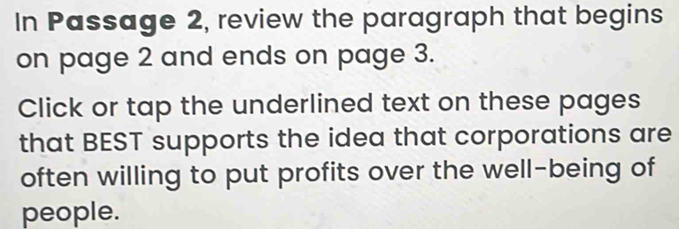 In Passage 2, review the paragraph that begins 
on page 2 and ends on page 3. 
Click or tap the underlined text on these pages 
that BEST supports the idea that corporations are 
often willing to put profits over the well-being of 
people.