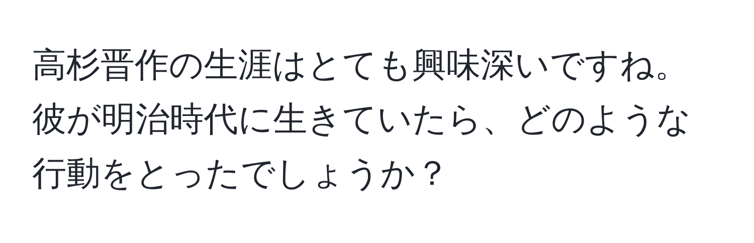 高杉晋作の生涯はとても興味深いですね。彼が明治時代に生きていたら、どのような行動をとったでしょうか？