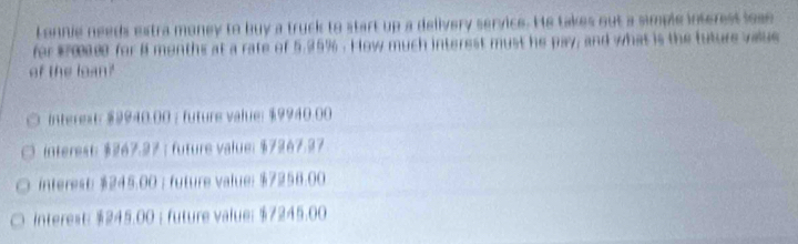 Lonnie needs estra money to buy a truck to start up a delivery service. He takes out a simple interest lose
for #00000 for A months at a rate of 5.95%. How much interest must he pay; and what is the future vaue
of the loan?
interext: $9940.00; future value: $9940.00
interest: $267.27 ； future value: $7267.27
interest $245.00 ； future value: $7256.00
interest: $245.00 ；future value: $7245.00