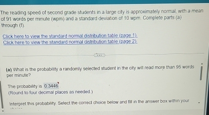 The reading speed of second grade students in a large city is approximately normal, with a mean 
of 91 words per minute (wpm) and a standard deviation of 10 wpm. Complete parts (a) 
through (1) 
Click here to view the standard normal distribution table (page 1). 
Click here to view the standard normal distribution table (page 2). 
. - , 
(a) What is the probability a randomly selected student in the city will read more than 95 words 
per minute? 
The probability is 0.3446
(Round to four decimal places as needed.) 
Interpret this probability. Select the correct choice below and fill in the answer box within your