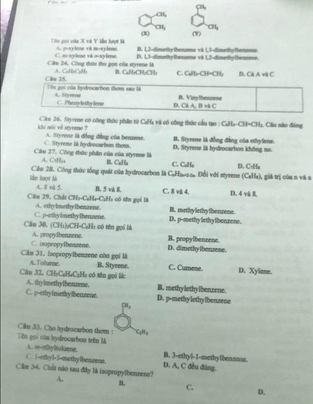 CH_3
CH_3
CH_3 CH_3
(x) (Y)
Tên gọi của X và Y lần lượt là
A. p-xylene và m-xylene, B. l,2-dimethyïbenzene và l,3-dimethylbenzene.
C. m-xylene và o-xylene. D. 1,3-dimethyîbenzene và 1,2-dimethyïbenzene.
Câu 24, Công thức thu gọn của styrene là
A. C₆H5C₃H₃ B. C₆H₅CH₂CH₃ C. C₆H₅-CH=CH;
Câu 25, D. Cả A và C
Tên gọi của hydrocarbon thơm sau là
A. Styrene B. Vinylbenzene
C. Phenylethylene D. Cả A, B và C
Cầu 26. Styrene có công thức phân tử C₆H₈ và có công thức cầu tạo : C₆Hs-Cl I=CH :. Câu nào đông
khi nói về styrene ?
A. Styrene là đồng đầng của benzene. B. Styrene là đồng đẳng của ethylene.
C. Styrene là hydrocarbon thom. D. Styrene là hydrocarbon không no.
Cầu 27. Công thức phân của của styrene là
A. C5H14 B. C_6H_4 C. C₆H₆ D. C7Hя
Cần 28, Công thức tổng quát của hydrocarbon là C₆H₂+2-2. Đổi với styrene (C_1) l_3 ), giá trị của n và a
lần lượt là
A. 8 và 5, B. 5 và 8. C. 8 và 4. D. 4 và 8.
Cầu 29, Chất CH_3-C_6H_4-C_2H_3 có tēn gọi là
A. ethyimethylbenzene. B. methylethylbenzene.
C. p-ethylmethyIbenzene. D. p-methylethylbenzene.
Câu 30, (CH₃)₂CH-C₆H₃ có tên gọi là
A. propyIbenzene. B. propylbenzene.
C. isopropylbenzene. D. dimethylbenzene.
Câu 31. IsopropyIbenzene còn gọi là
A.Toluene. B. Styrene. C. Cumene. D. Xylene.
Ciu 32. CH₃C₆H₄C₂l 1 có  tên gọi là:
A. thyimethylbenzene. B. methylethylbenzene.
C. p-ethylmethyIbenzene. D. p-methylethylbenzene
CH_3
Câu 33. Cho hydrocarbon thơm : C_2H_5
Tên gọi của hydrocarbon trên là
A. m-ethyltoluene. B. 3-ethyl-1-methylbenzene.
C£ -ethyl-3-methyibenzene. D. A, C đều đũng.
Câu 34. Chất não sau đây là isopropylbenzene?
A.
B.
C.
D.