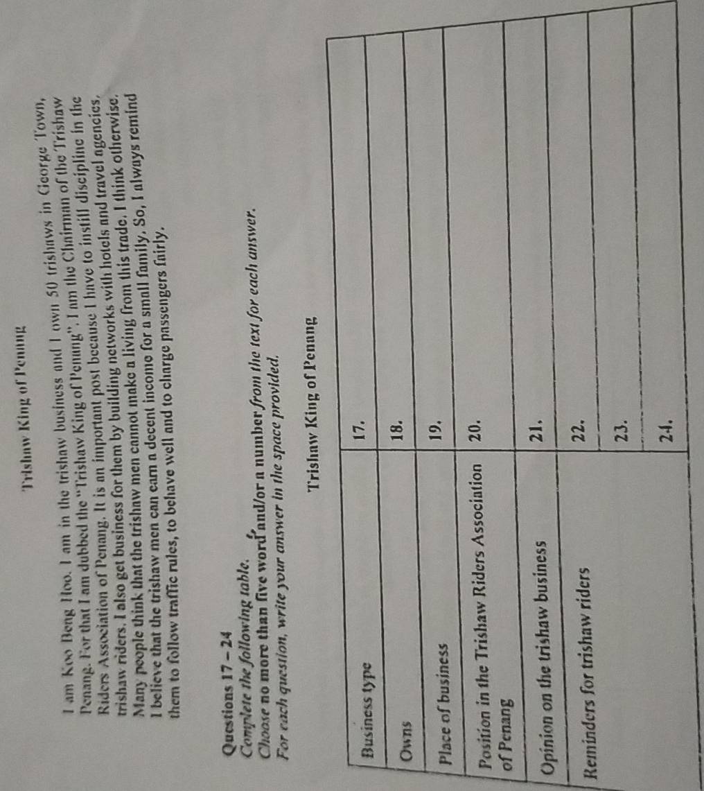 Trishaw King of Penang 
I am Koo Beng Hoo. I am in the trishaw business and I own 50 trishaws in George Town, 
Penang. For that I am dubbed the 'Trishaw King of Penang''. I am the Chairman of the Trishaw 
Riders Association of Penang. It is an important post because I have to instill discipline in the 
trishaw riders. I also get business for them by building networks with hotels and travel agencies. 
Many people think that the trishaw men cannot make a living from this trade. I think otherwise. 
I believe that the trishaw men can earn a decent income for a small family. So, I always remind 
them to follow traffic rules, to behave well and to charge passengers fairly. 
Questions 17 - 24 
Complete the following table. 
Choose no more than five word and/or a number from the text for each unswer. 
For each question, write your answer in the space provided. 
aw King of Penang 
R