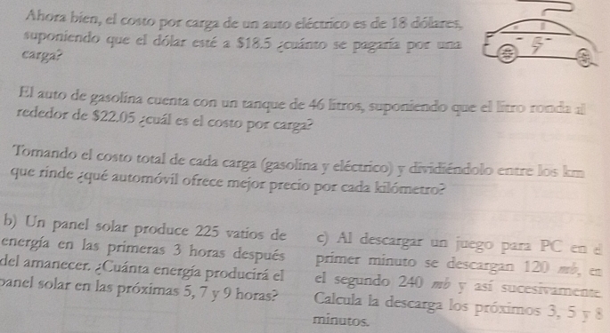 Ahora bien, el costo por carga de un auto eléctrico es de 18 dólares, 
suponiendo que el dólar esté a $18.5 ¿euánto se pagaría por una 
carga? 
El auto de gasolina cuenta con un tanque de 46 lítros, suponiendo que el lítro ronda al 
rededor de $22.05 ¿cuál es el costo por carga? 
Tomando el costo total de cada carga (gasolina y eléctrico) y dividiéndolo entre los km
que rinde ¿qué automóvil ofrece mejor precio por cada kilómetro? 
b) Un panel solar produce 225 vatios de c) Al descargar un juego para PC en 
energía en las primeras 3 horas después 
del amanecer. ¿Cuánta energía producirá el primer minuto se descargan 120 mb, en 
el segundo 240 mb y así sucesivamente. 
panel solar en las próximas 5, 7 y 9 horas? Calcula la descarga los próximos 3, 5 y 8
minutos.