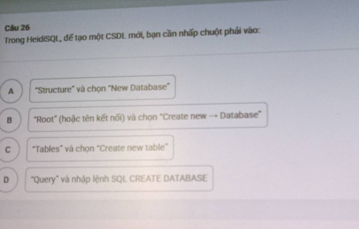 Trong HeidiSQL, đế tạo một CSDL mới, bạn cần nhấp chuột phái vào:
A "Structure" và chọn "New Database"
B "Root" (hoặc tên kết nối) và chọn "Create new - Database"
C "Tables" và chọn "Create new table"
D "Query" và nhập lệnh SQL CREATE DATABASE