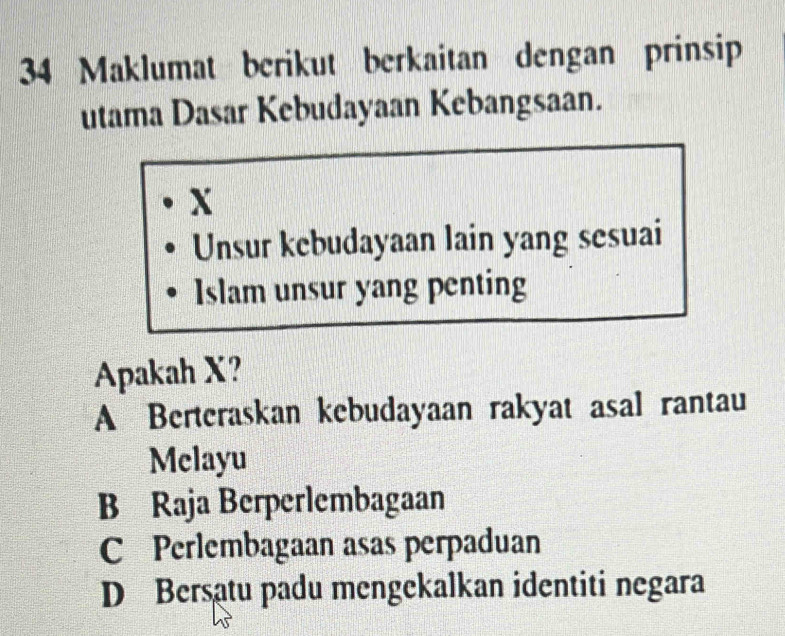 Maklumat berikut berkaitan dengan prinsip
utama Dasar Kebudayaan Kebangsaan.
X
Unsur kebudayaan lain yang sesuai
Islam unsur yang penting
Apakah X?
A Berteraskan kebudayaan rakyat asal rantau
Melayu
B Raja Berperlembagaan
C Perlembagaan asas perpaduan
D Bersatu padu mengekalkan identiti negara