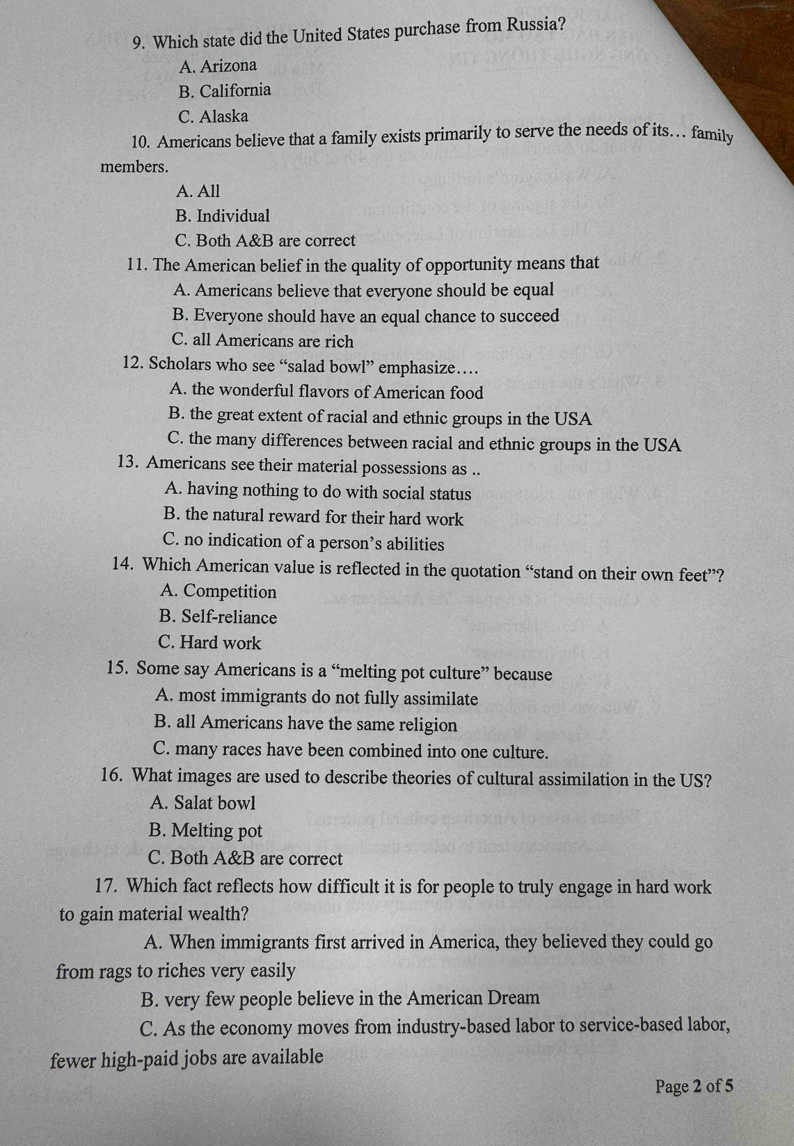 Which state did the United States purchase from Russia?
A. Arizona
B. California
C. Alaska
10. Americans believe that a family exists primarily to serve the needs of its… family
members.
A. All
B. Individual
C. Both A&B are correct
11. The American belief in the quality of opportunity means that
A. Americans believe that everyone should be equal
B. Everyone should have an equal chance to succeed
C. all Americans are rich
12. Scholars who see “salad bowl” emphasize…
A. the wonderful flavors of American food
B. the great extent of racial and ethnic groups in the USA
C. the many differences between racial and ethnic groups in the USA
13. Americans see their material possessions as ..
A. having nothing to do with social status
B. the natural reward for their hard work
C. no indication of a person’s abilities
14. Which American value is reflected in the quotation “stand on their own feet”?
A. Competition
B. Self-reliance
C. Hard work
15. Some say Americans is a “melting pot culture” because
A. most immigrants do not fully assimilate
B. all Americans have the same religion
C. many races have been combined into one culture.
16. What images are used to describe theories of cultural assimilation in the US?
A. Salat bowl
B. Melting pot
C. Both A&B are correct
17. Which fact reflects how difficult it is for people to truly engage in hard work
to gain material wealth?
A. When immigrants first arrived in America, they believed they could go
from rags to riches very easily
B. very few people believe in the American Dream
C. As the economy moves from industry-based labor to service-based labor,
fewer high-paid jobs are available
Page 2 of 5