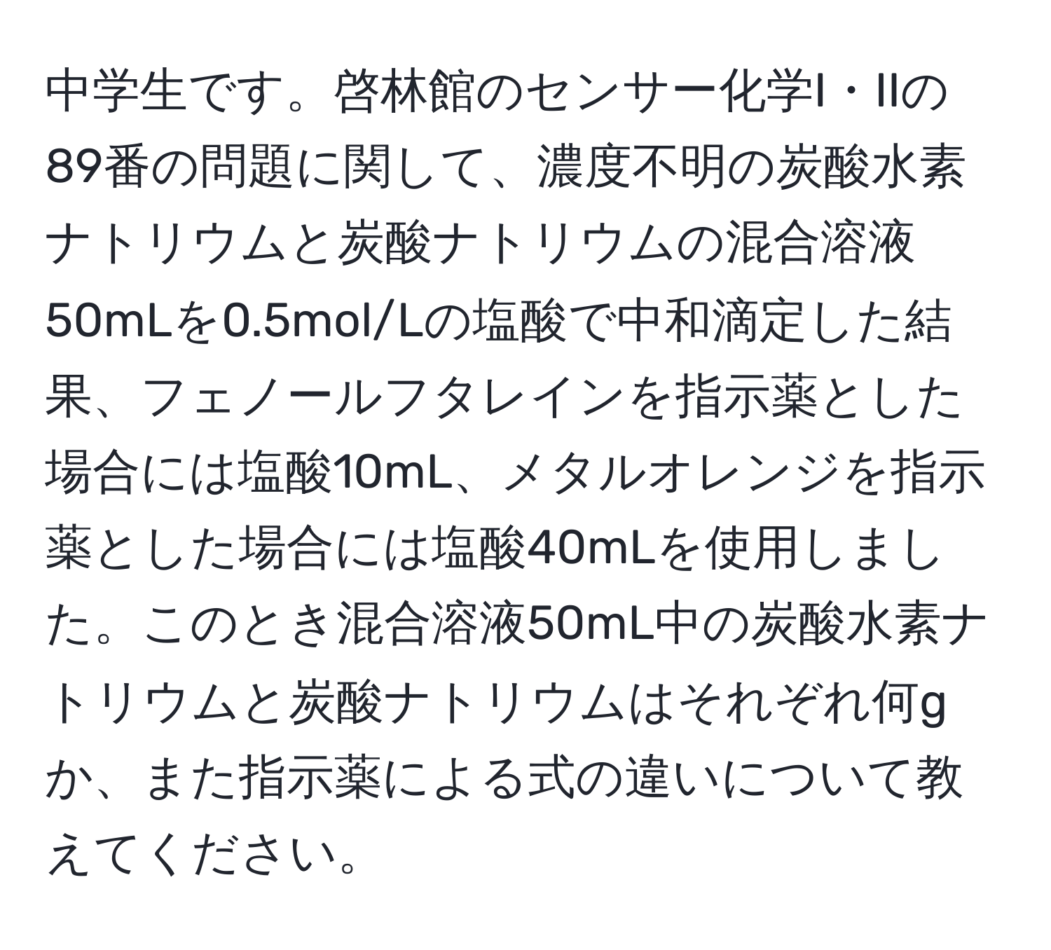 中学生です。啓林館のセンサー化学I・IIの89番の問題に関して、濃度不明の炭酸水素ナトリウムと炭酸ナトリウムの混合溶液50mLを0.5mol/Lの塩酸で中和滴定した結果、フェノールフタレインを指示薬とした場合には塩酸10mL、メタルオレンジを指示薬とした場合には塩酸40mLを使用しました。このとき混合溶液50mL中の炭酸水素ナトリウムと炭酸ナトリウムはそれぞれ何gか、また指示薬による式の違いについて教えてください。