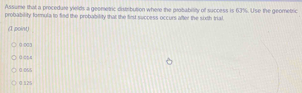 Assume that a procedure yields a geometric distribution where the probability of success is 63%. Use the geometric
probability formula to find the probability that the first success occurs after the sixth trial.
(1 point)
0.003
0.014
0.055
0.125