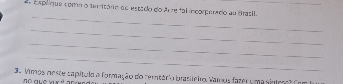 Explique como o território do estado do Acre foi incorporado ao Brasil. 
_ 
_ 
_ 
_ 
3. Vimos neste capítulo a formação do território brasileiro. Vamos fazer uma síntese? Com h1 
no que você apren