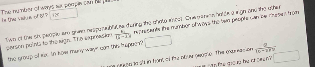 The number of ways six people can be plau
is the value of 6!? 720
Two of the six people are given responsibilities during the photo shoot. One person holds a sign and the other
person points to the sign. The expression  6!/(6-2)!  represents the number of ways the two people can be chosen from
the group of six. In how many ways can this happen?
are asked to sit in front of the other people. The expression  6!/(6-3)!3! 
ys can the group be chosen?