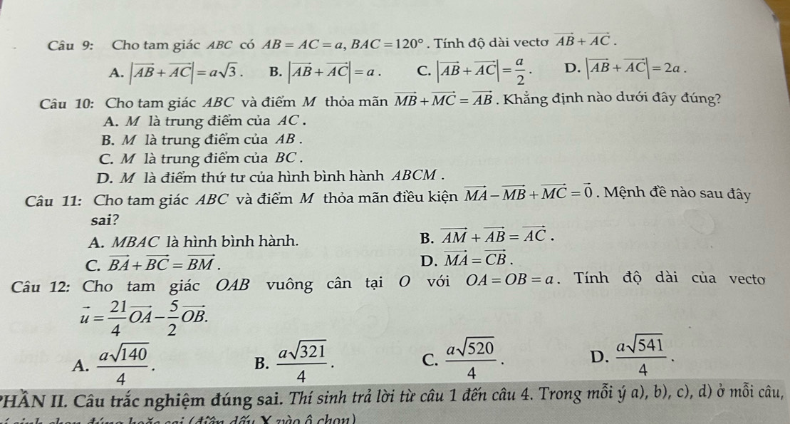 Cho tam giác ABC có AB=AC=a,BAC=120°. Tính độ dài vectơ vector AB+vector AC.
A. |vector AB+vector AC|=asqrt(3). B. |vector AB+vector AC|=a. C. |vector AB+vector AC|= a/2 . D. |vector AB+vector AC|=2a.
Câu 10: Cho tam giác ABC và điểm M thỏa mãn vector MB+vector MC=vector AB. Khẳng định nào dưới đây đúng?
A. M là trung điểm của AC .
B. M là trung điểm của AB .
C. M là trung điểm của BC .
D. M là điểm thứ tư của hình bình hành ABCM .
Câu 11: Cho tam giác ABC và điểm M thỏa mãn điều kiện vector MA-vector MB+vector MC=vector 0 Mệnh đề nào sau đây
sai?
A. MBAC là hình bình hành.
B. vector AM+vector AB=vector AC.
C. vector BA+vector BC=vector BM. D. vector MA=vector CB.
Câu 12: Cho tam giác OAB vuông cân tại O với OA=OB=a. Tính độ dài của vecto
vector u= 21/4 vector OA- 5/2 vector OB.
A.  asqrt(140)/4 .  asqrt(321)/4 . C.  asqrt(520)/4 . D.  asqrt(541)/4 .
B.
PHẢN II. Câu trắc nghiệm đúng sai. Thí sinh trả lời từ câu 1 đến câu 4. Trong mỗi ý a), b), c), d) ở mỗi câu,
diân dấu X vào ô chon)