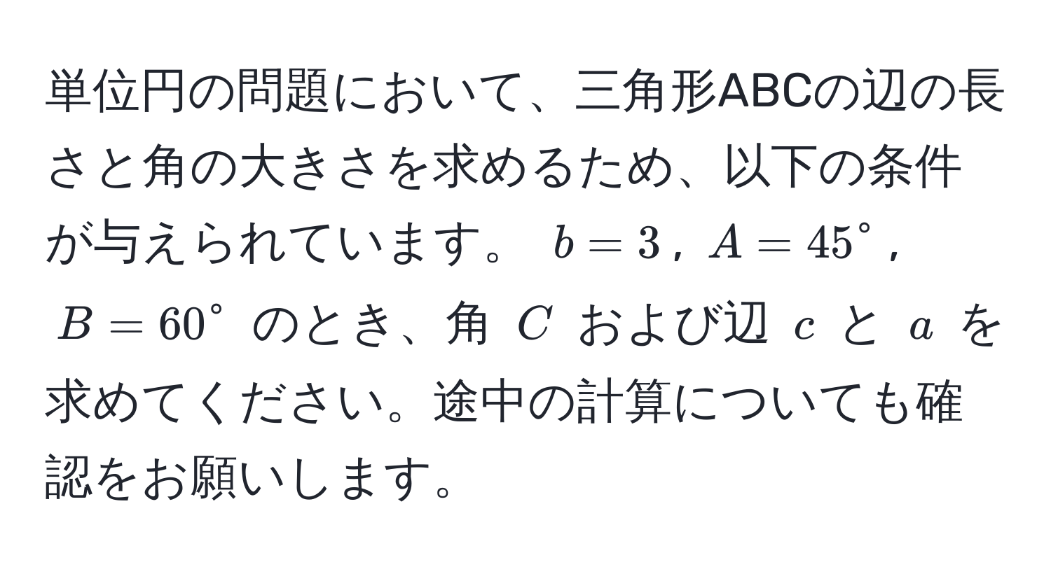 単位円の問題において、三角形ABCの辺の長さと角の大きさを求めるため、以下の条件が与えられています。 $b = 3$, $A = 45°$, $B = 60°$ のとき、角 $C$ および辺 $c$ と $a$ を求めてください。途中の計算についても確認をお願いします。