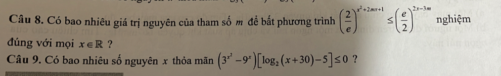 Có bao nhiêu giá trị nguyên của tham số m đề bất phương trình ( 2/e )^x^2+2mx+1≤ ( e/2 )^2x-3m nghiệm
đúng với mọi x∈ R ?
Câu 9. Có bao nhiêu số nguyên x thỏa mãn (3^(x^2)-9^x)[log _2(x+30)-5]≤ 0 ?