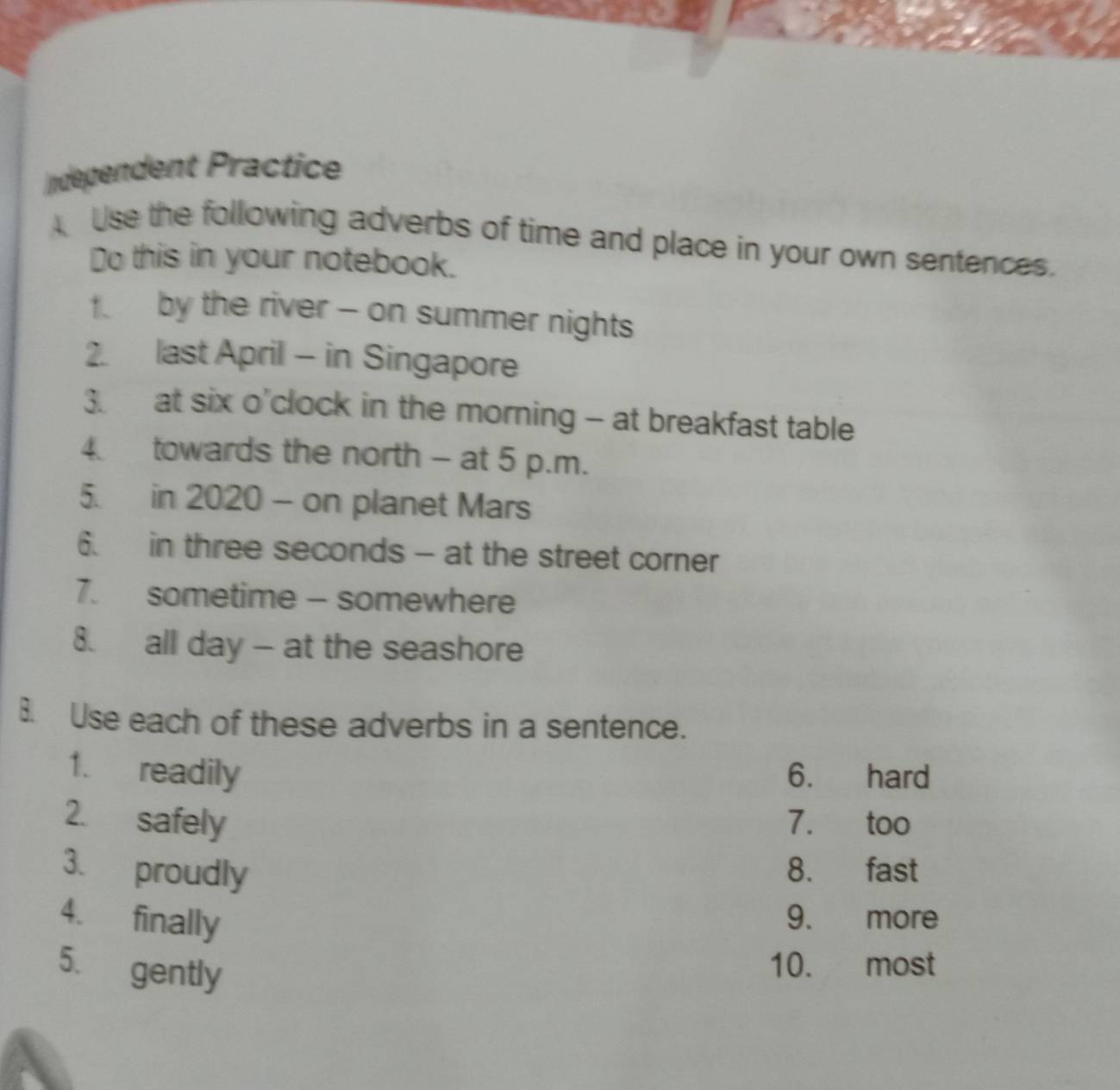 ndependent Practice 
Use the following adverbs of time and place in your own sentences. 
Do this in your notebook. 
f by the river - on summer nights 
2. last April - in Singapore 
3. at six o'clock in the morning - at breakfast table 
4 towards the north - at 5 p.m. 
5. in 2020 - on planet Mars 
6. in three seconds - at the street corner 
7. sometime - somewhere 
8. all day - at the seashore 
B. Use each of these adverbs in a sentence. 
1. readily 6. hard 
2. safely 7. too 
3. proudly 8. fast 
4. finally 
9. more 
5. gently 
10. most