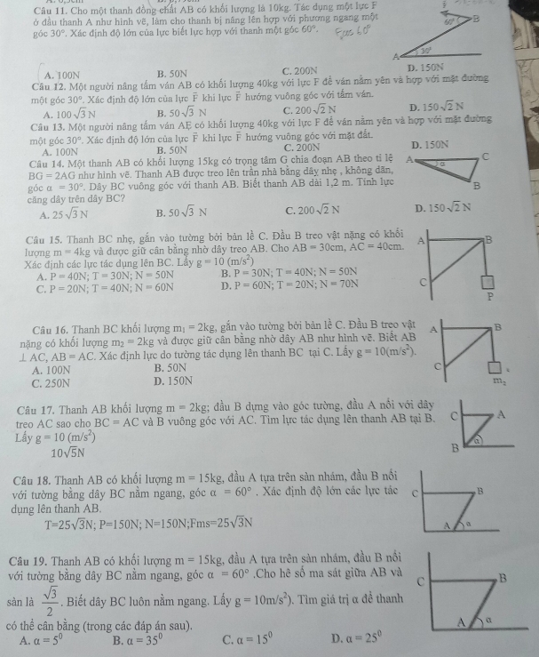 Cho một thanh đồng chất AB có khối lượng là 10kg. Tác dụng một lực F
ở đầu thanh A như hình vẽ, làm cho thanh bị nâng lên hợp với phương ngang một
gác 30°. Xác định độ lớn của lực biết lực hợp với thanh một góc 60°.
A. 100N B. 50N C. 200N 
Câu 12. Một người nâng tấm ván AB có khối lượng 40kg với lực F để ván nằm yên và hợp với mặt đường
một góc 30° T. Xác định độ lớn của lực F khi lực F hướng vuông góc với tấm ván.
A. 100sqrt(3)N B. 50sqrt(3)N C. 200sqrt(2)N D. 150sqrt(2)N
Câu 13. Một người nâng tấm ván AF có khổi lượng 40kg với lực F để ván nằm yên và hợp với mặt đường
một góc 30°. Xác định độ lớn của lực F khi lực F hướng vuông góc với mặt đất.
A. 100N B. 50N C. 200N D. 150N
Câu 14. Một thanh AB có khổi lượng 15kg có trọng tâm G chia đoạn AB theo tỉ lệ
BG=2AG như hình vẽ. Thanh AB được treo lên trần nhà bằng dây nhẹ , không dãn,
góc a=30°. Dây BC vuông góc với thanh AB. Biết thanh AB dài 1,2 m. Tính lực
căng dây trên dây BC?
A. 25sqrt(3)N B. 50sqrt(3)N C. 200sqrt(2)N D. 150sqrt(2)N
Câu 15. Thanh BC nhẹ, gắn vào tường bởi bản lề C. Đầu B treo vật nặng có khối
lượng m=4k tg và được giữ cân bằng nhờ dây treo AB. Cho AB=30cm,AC=40cm.
Xác định các lực tác dụng lên BC. Lấy g=10(m/s^2)
A. P=40N;T=30N;N=50N B. P=30N;T=40N;N=50N
C. P=20N;T=40N;N=60N D. P=60N;T=20N;N=70N
Câu 16. Thanh BC khối lượng m_1=2kg 2, gắn vào tường bởi bản lề C. Đầu B treo vật
nặng có khối lượng m_2=2kg và được giữ cân bằng nhờ dây AB như hình vẽ. Biết AB A B
⊥ AC, AB=AC. Xác định lực do tường tác dụng lên thanh BC tại C. Lấy g=10(m/s^2).
A. 100N B. 50N C
C. 250N D. 150N m_2
Câu 17, Thanh AB khối lượng m=2kg; đầu B dựng vào góc tường, đầu A nổi với dây
treo AC sao cho BC=AC và B vuông góc với AC. Tìm lực tác dụng lên thanh AB tại B. C A
Lấy g=10(m/s^2)
10sqrt(5)N
B
a
Câu 18. Thanh AB có khối lượng m=15kg , đầu A tựa trên sàn nhám, đầu B nổi
với tường bằng dây BC nằm ngang, góc alpha =60°. Xác định độ lớn các lực tác
dụng lên thanh AB.
T=25sqrt(3)N;P=150N;N=150N;Fms=25sqrt(3)N
Câu 19. Thanh AB có khối lượng m=15kg 1, đầu A tựa trên sản nhám, đầu B nổi
với tường bằng dây BC nằm ngang, góc alpha =60° Cho hê số ma sát giữa AB và 
sàn là  sqrt(3)/2 . Biết dây BC luôn nằm ngang. Lấy g=10m/s^2) 9. Tìm giá trị α đề thanh
có thể cân bằng (trong các đáp án sau).
A. a=5^0 B. alpha =35° C. alpha =15° D. a=25^0