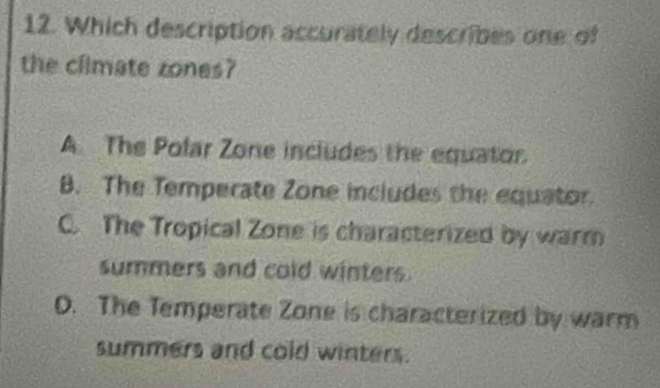 Which description accurately describes one of
the climate zones?
A The Polar Zone includes the equator.
B. The Temperate Zone includes the equator.
C. The Tropical Zone is characterized by warm
summers and cold winters.
O. The Temperate Zone is characterized by warm
summers and cold winters.